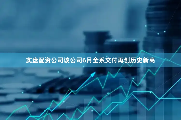实盘配资公司该公司6月全系交付再创历史新高