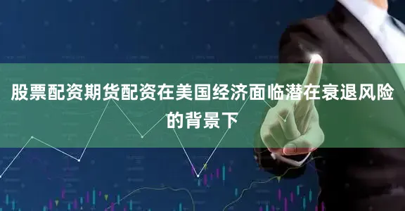股票配资期货配资在美国经济面临潜在衰退风险的背景下