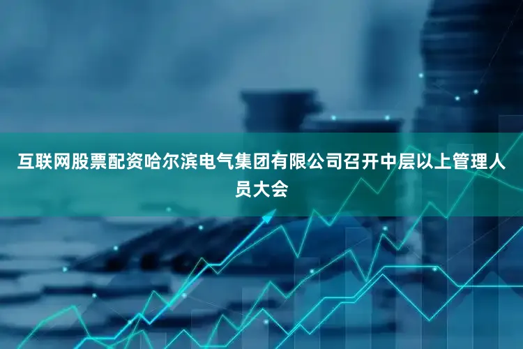 互联网股票配资哈尔滨电气集团有限公司召开中层以上管理人员大会