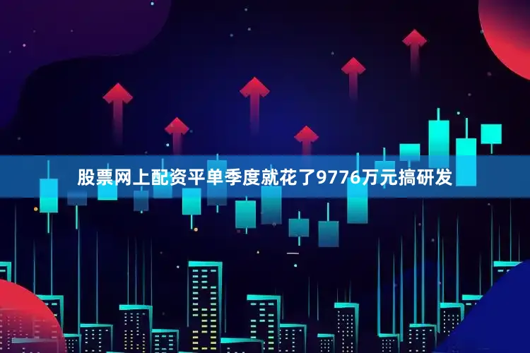 股票网上配资平单季度就花了9776万元搞研发