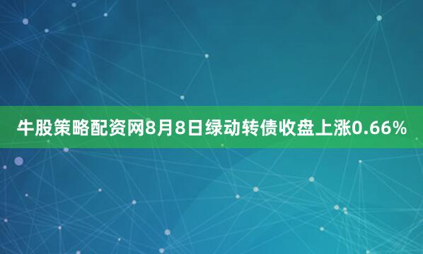 牛股策略配资网8月8日绿动转债收盘上涨0.66%