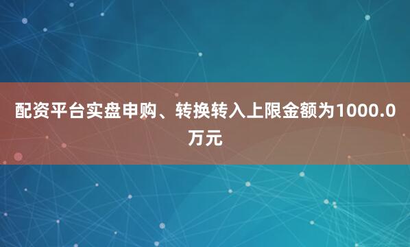 配资平台实盘申购、转换转入上限金额为1000.0万元