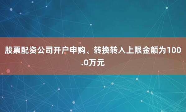 股票配资公司开户申购、转换转入上限金额为100.0万元