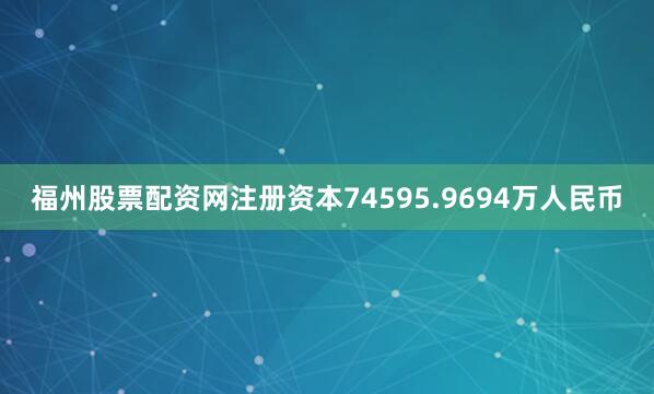 福州股票配资网注册资本74595.9694万人民币