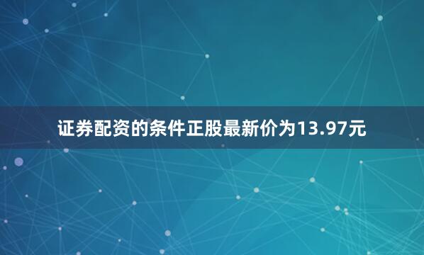 证券配资的条件正股最新价为13.97元