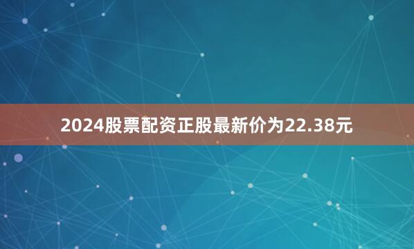 2024股票配资正股最新价为22.38元