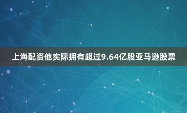 上海配资他实际拥有超过9.64亿股亚马逊股票