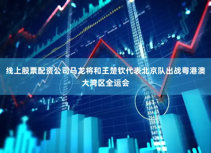 线上股票配资公司马龙将和王楚钦代表北京队出战粤港澳大湾区全运会